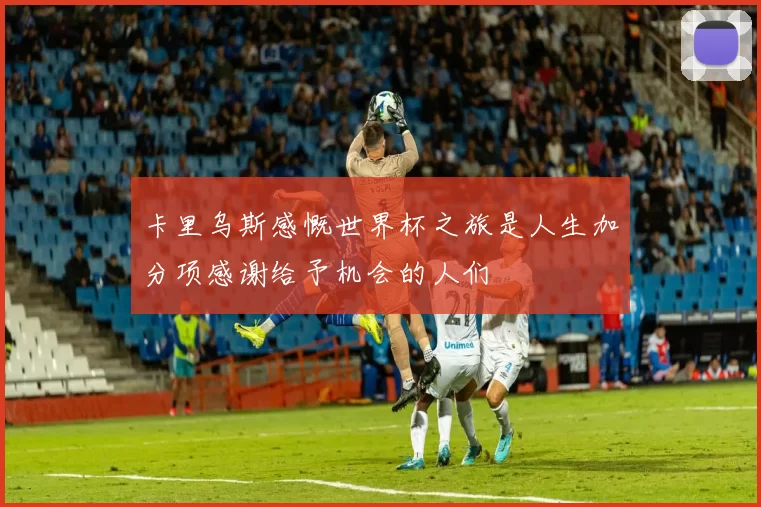 卡里乌斯感慨世界杯之旅是人生加分项感谢给予机会的人们