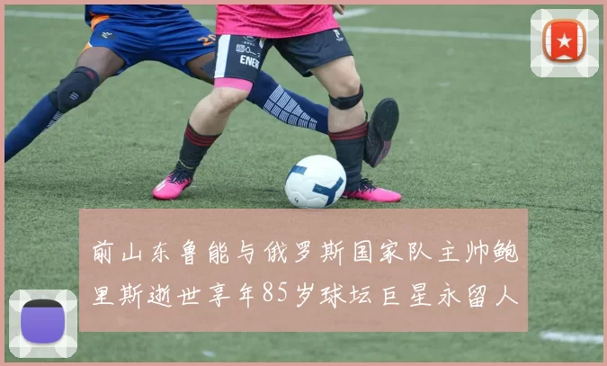 前山东鲁能与俄罗斯国家队主帅鲍里斯逝世享年85岁球坛巨星永留人间