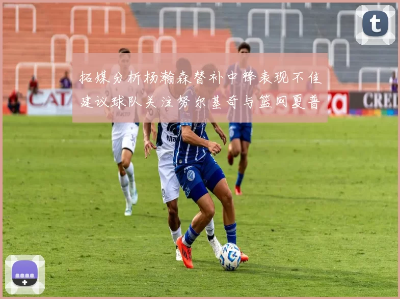 拓媒分析杨瀚森替补中锋表现不佳建议球队关注努尔基奇与篮网夏普