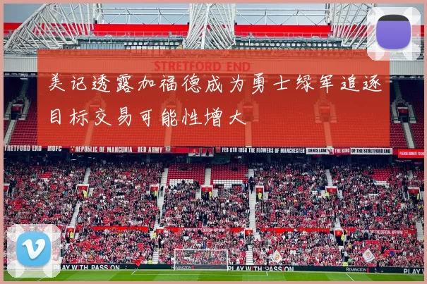 美记透露加福德成为勇士绿军追逐目标交易可能性增大