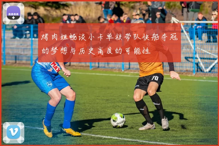 烤肉姐畅谈小卡单核带队快船夺冠的梦想与历史高度的可能性