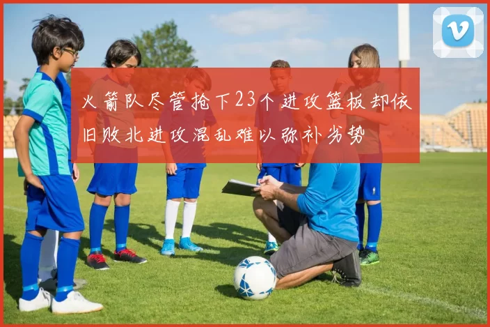 火箭队尽管抢下23个进攻篮板却依旧败北进攻混乱难以弥补劣势