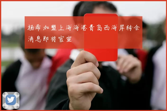 杨希加盟上海海港青岛西海岸转会消息即将官宣