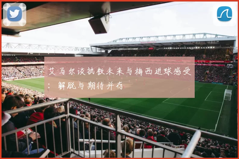 艾马尔谈执教未来与梅西进球感受：解脱与期待并存