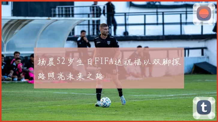 杨晨52岁生日FIFA送祝福以双脚探路照亮未来之路