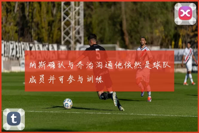 纳斯确认与乔治沟通他依然是球队成员并可参与训练