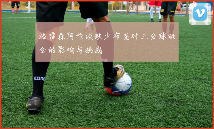 格雷森阿伦谈缺少布克对三分球机会的影响与挑战