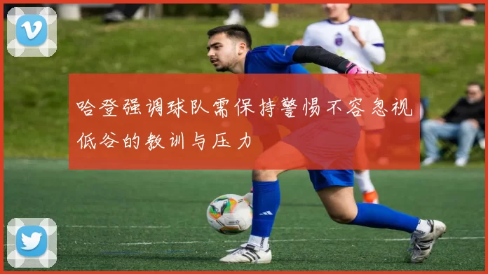 哈登强调球队需保持警惕不容忽视低谷的教训与压力