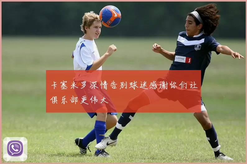卡塞米罗深情告别球迷感谢你们让俱乐部更伟大