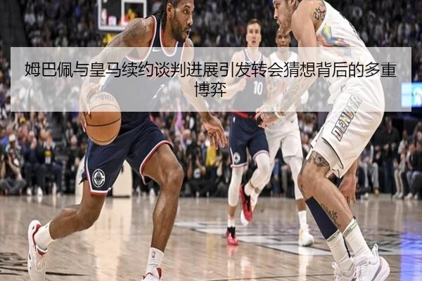 姆巴佩与皇马续约谈判进展引发转会猜想背后的多重博弈