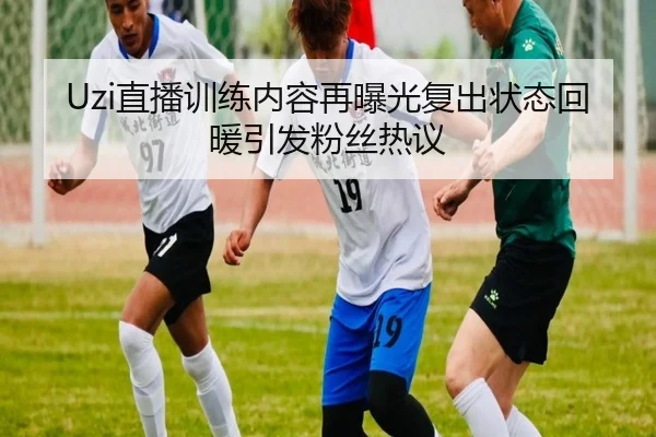 Uzi直播训练内容再曝光复出状态回暖引发粉丝热议 | yaxin